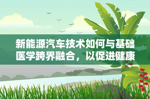 新能源汽车技术如何与基础医学跨界融合，以促进健康出行？