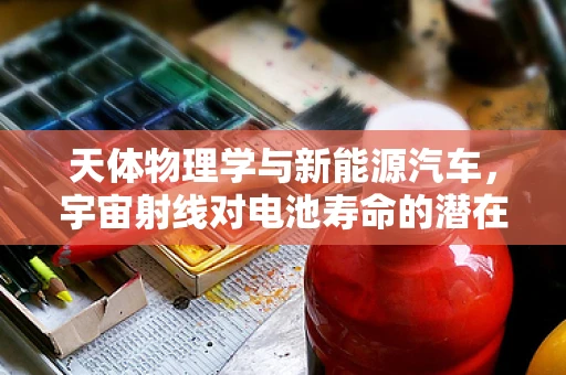 天体物理学与新能源汽车，宇宙射线对电池寿命的潜在影响