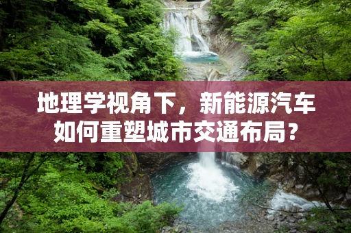地理学视角下，新能源汽车如何重塑城市交通布局？