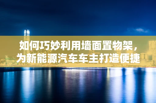 如何巧妙利用墙面置物架，为新能源汽车车主打造便捷充电与收纳空间？