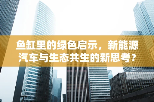 鱼缸里的绿色启示，新能源汽车与生态共生的新思考？