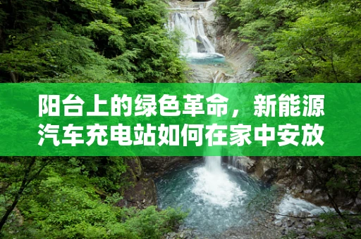 阳台上的绿色革命，新能源汽车充电站如何在家中安放？
