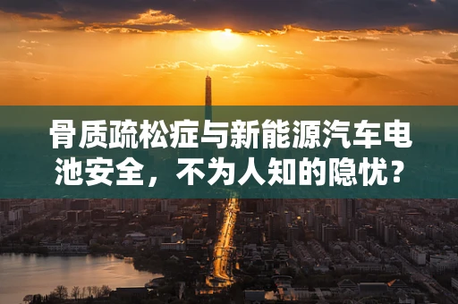 骨质疏松症与新能源汽车电池安全，不为人知的隐忧？