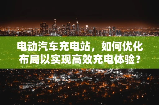 电动汽车充电站，如何优化布局以实现高效充电体验？