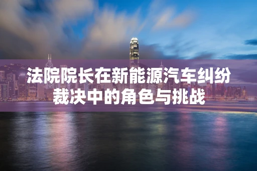 法院院长在新能源汽车纠纷裁决中的角色与挑战
