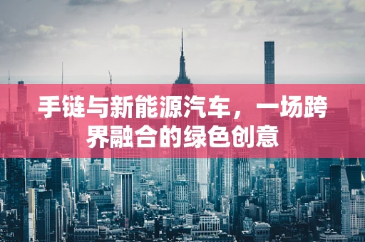 手链与新能源汽车，一场跨界融合的绿色创意
