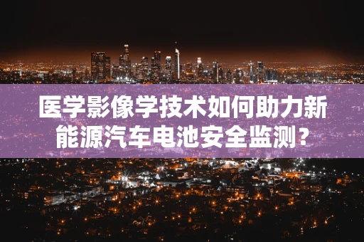 医学影像学技术如何助力新能源汽车电池安全监测？