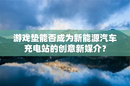 游戏垫能否成为新能源汽车充电站的创意新媒介？