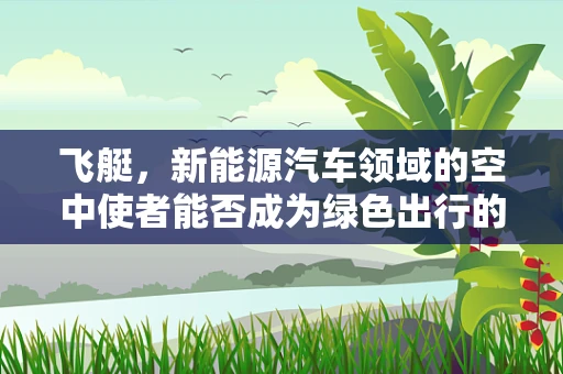 飞艇，新能源汽车领域的空中使者能否成为绿色出行的未来趋势？