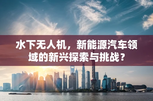 水下无人机，新能源汽车领域的新兴探索与挑战？