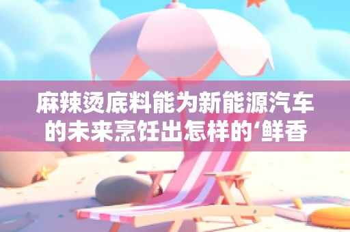 麻辣烫底料能为新能源汽车的未来烹饪出怎样的‘鲜香’？