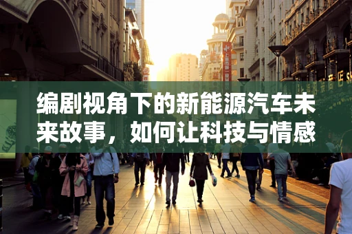 编剧视角下的新能源汽车未来故事，如何让科技与情感共鸣？