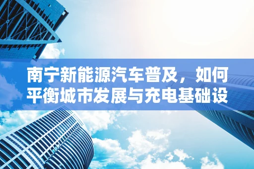 南宁新能源汽车普及，如何平衡城市发展与充电基础设施的完善？