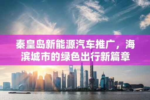 秦皇岛新能源汽车推广，海滨城市的绿色出行新篇章
