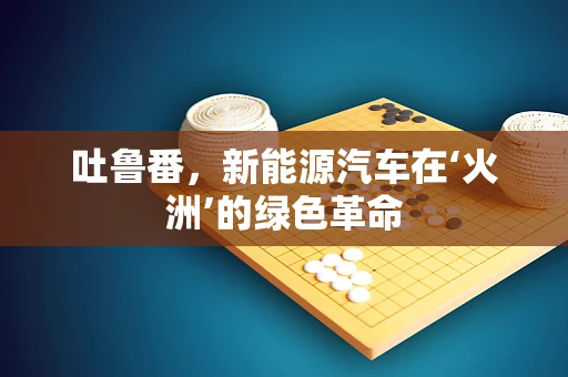 吐鲁番，新能源汽车在‘火洲’的绿色革命