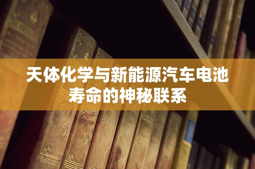 天体化学与新能源汽车电池寿命的神秘联系