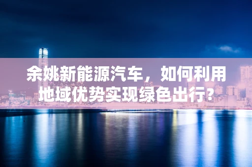 余姚新能源汽车，如何利用地域优势实现绿色出行？