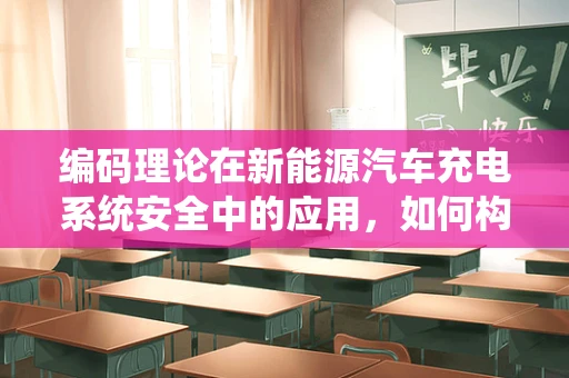 编码理论在新能源汽车充电系统安全中的应用，如何构建坚不可摧的‘数字防线’？