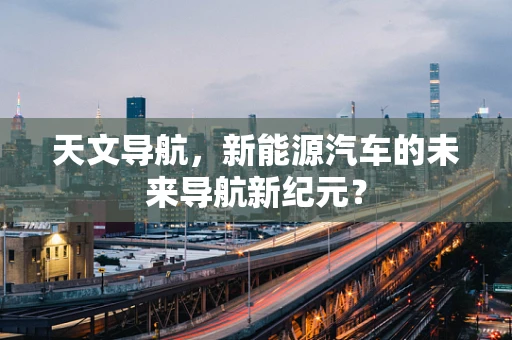 天文导航，新能源汽车的未来导航新纪元？