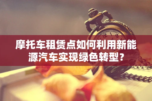 摩托车租赁点如何利用新能源汽车实现绿色转型？