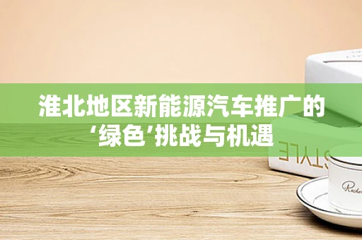 淮北地区新能源汽车推广的‘绿色’挑战与机遇
