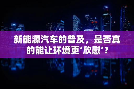 新能源汽车的普及，是否真的能让环境更‘欣慰’？