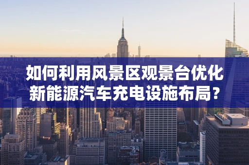 如何利用风景区观景台优化新能源汽车充电设施布局？