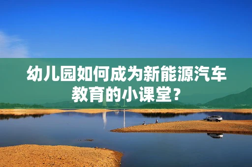 幼儿园如何成为新能源汽车教育的小课堂？
