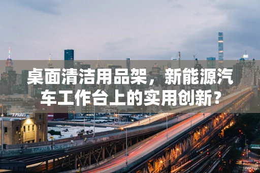 桌面清洁用品架，新能源汽车工作台上的实用创新？