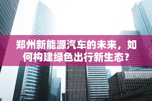 郑州新能源汽车的未来，如何构建绿色出行新生态？