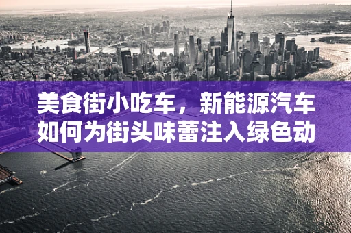 美食街小吃车，新能源汽车如何为街头味蕾注入绿色动力？