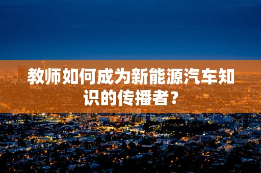 教师如何成为新能源汽车知识的传播者？