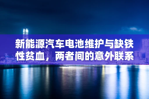 新能源汽车电池维护与缺铁性贫血，两者间的意外联系？