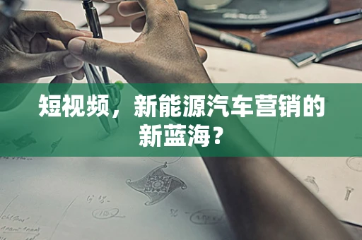短视频，新能源汽车营销的新蓝海？