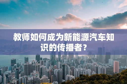 教师如何成为新能源汽车知识的传播者？