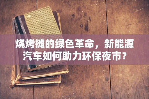 烧烤摊的绿色革命，新能源汽车如何助力环保夜市？