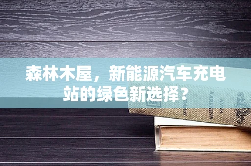 森林木屋，新能源汽车充电站的绿色新选择？