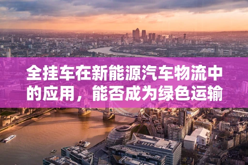 全挂车在新能源汽车物流中的应用，能否成为绿色运输的新趋势？