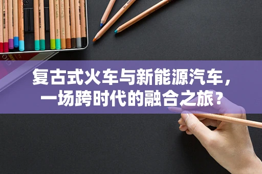 复古式火车与新能源汽车，一场跨时代的融合之旅？