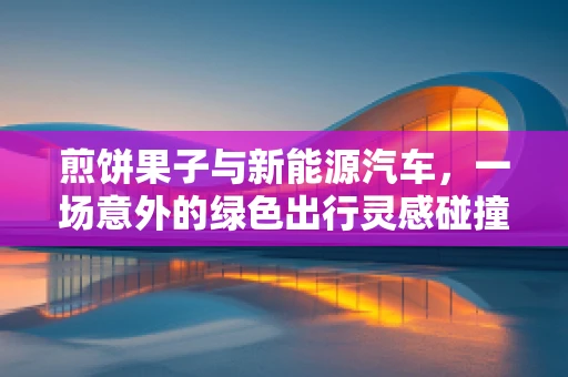 煎饼果子与新能源汽车，一场意外的绿色出行灵感碰撞？