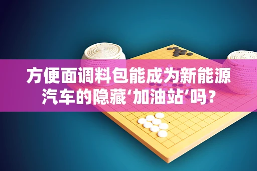 方便面调料包能成为新能源汽车的隐藏‘加油站’吗？