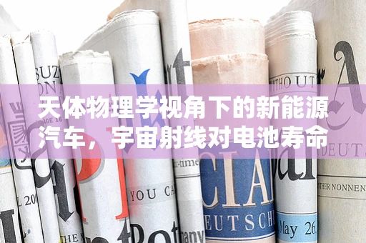 天体物理学视角下的新能源汽车，宇宙射线对电池寿命的影响之谜