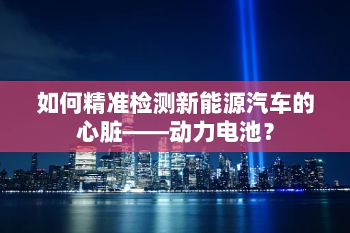 如何精准检测新能源汽车的心脏——动力电池？