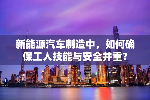 新能源汽车制造中，如何确保工人技能与安全并重？