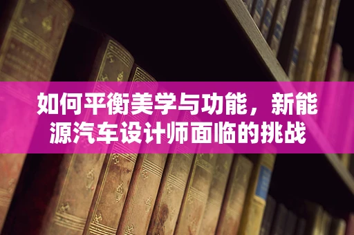 如何平衡美学与功能，新能源汽车设计师面临的挑战