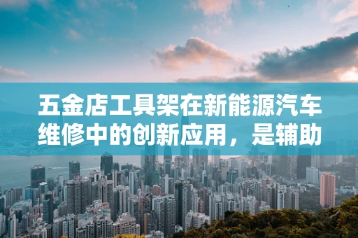 五金店工具架在新能源汽车维修中的创新应用，是辅助还是革新？