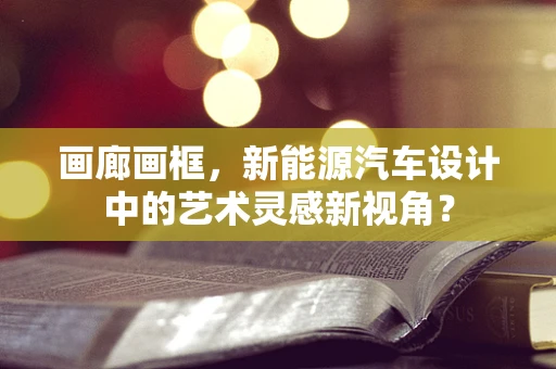 画廊画框，新能源汽车设计中的艺术灵感新视角？