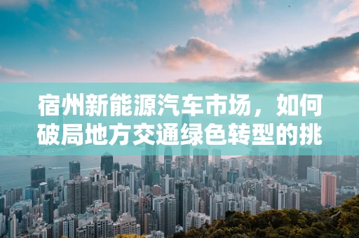 宿州新能源汽车市场，如何破局地方交通绿色转型的挑战？