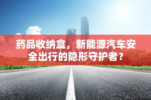 药品收纳盒，新能源汽车安全出行的隐形守护者？