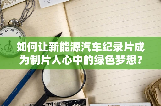 如何让新能源汽车纪录片成为制片人心中的绿色梦想？